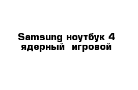 Samsung ноутбук 4 ядерный  игровой